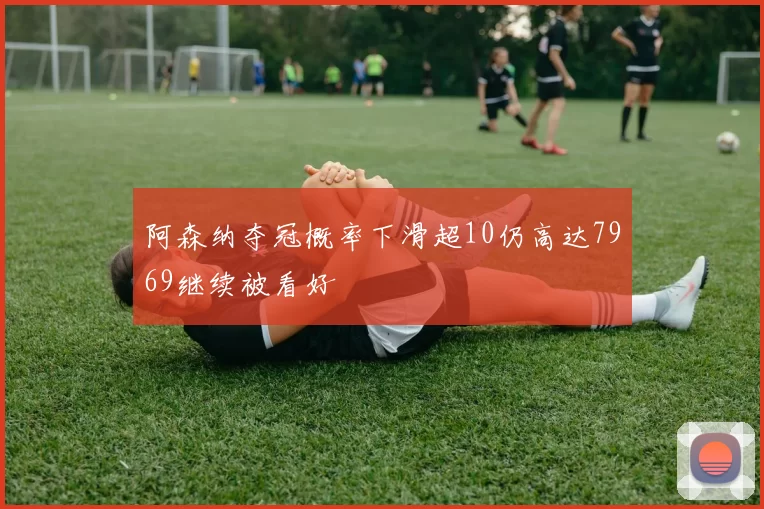 阿森纳夺冠概率下滑超10仍高达7969继续被看好