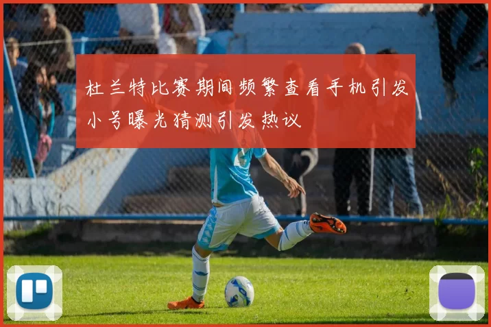 杜兰特比赛期间频繁查看手机引发小号曝光猜测引发热议