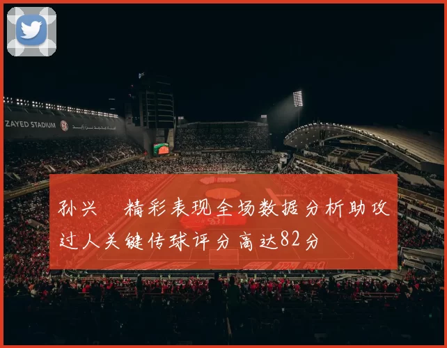 孙兴慜精彩表现全场数据分析助攻过人关键传球评分高达82分