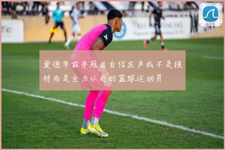 爱德华兹夺冠后自信发声我不是模特而是全力以赴的篮球运动员