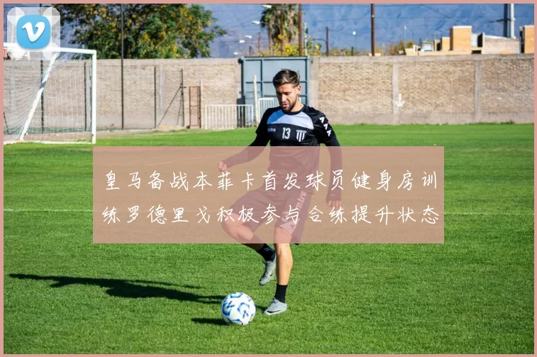 皇马备战本菲卡首发球员健身房训练罗德里戈积极参与合练提升状态