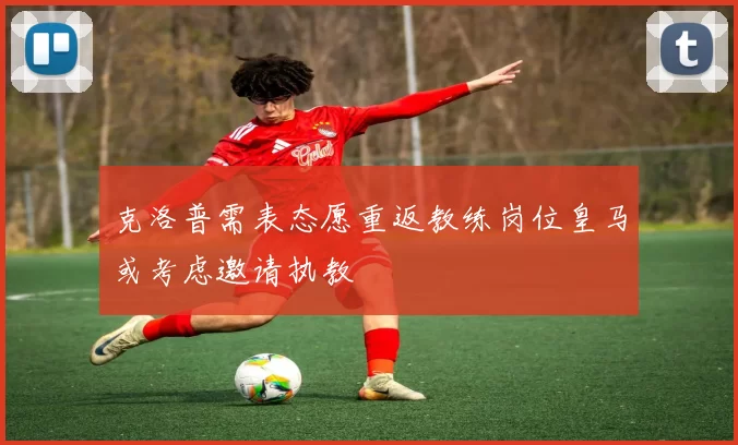克洛普需表态愿重返教练岗位皇马或考虑邀请执教