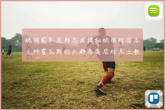 姚明前队友郑志龙揭秘姚明对日本主帅霍瓦斯的兴趣与高层对本土教练的偏好