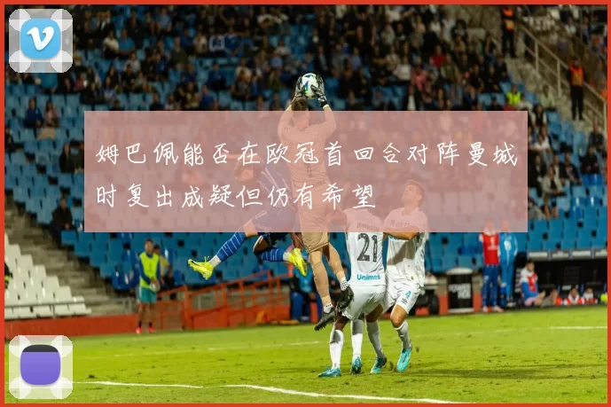 姆巴佩能否在欧冠首回合对阵曼城时复出成疑但仍有希望