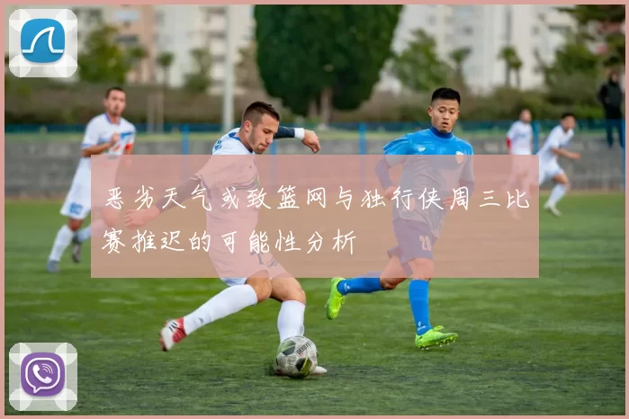恶劣天气或致篮网与独行侠周三比赛推迟的可能性分析