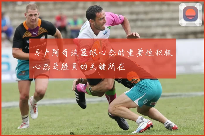 马卢阿奇谈篮球心态的重要性积极心态是胜负的关键所在