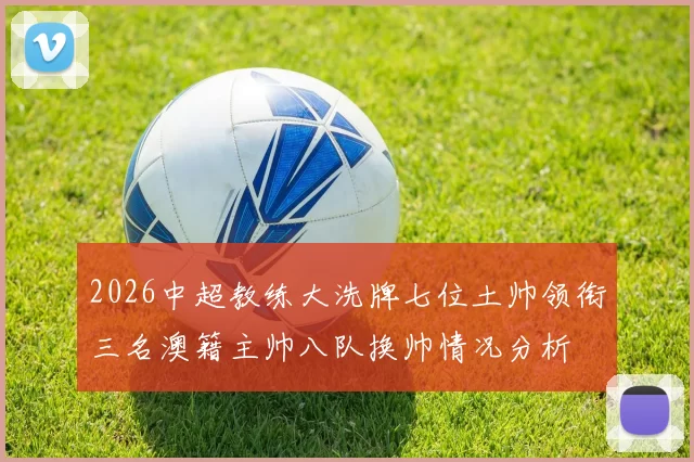 2026中超教练大洗牌七位土帅领衔三名澳籍主帅八队换帅情况分析