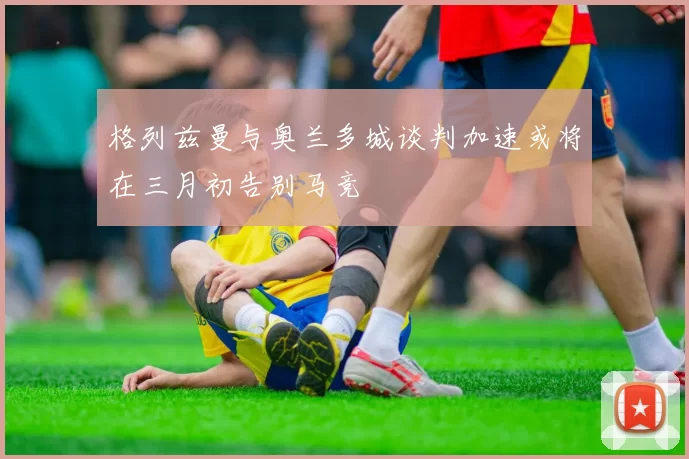 格列兹曼与奥兰多城谈判加速或将在三月初告别马竞