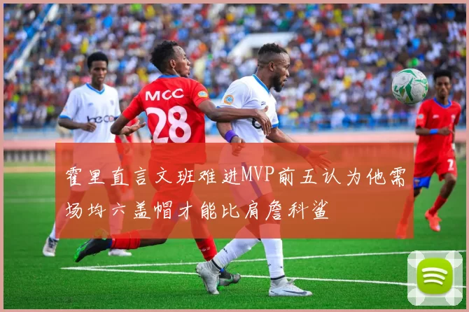 霍里直言文班难进MVP前五认为他需场均六盖帽才能比肩詹科鲨