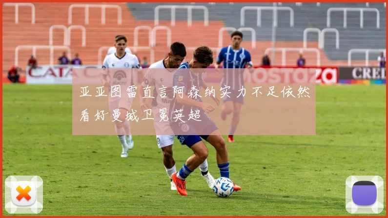 亚亚图雷直言阿森纳实力不足依然看好曼城卫冕英超