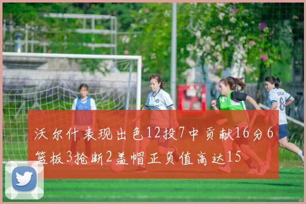 沃尔什表现出色12投7中贡献16分6篮板3抢断2盖帽正负值高达15