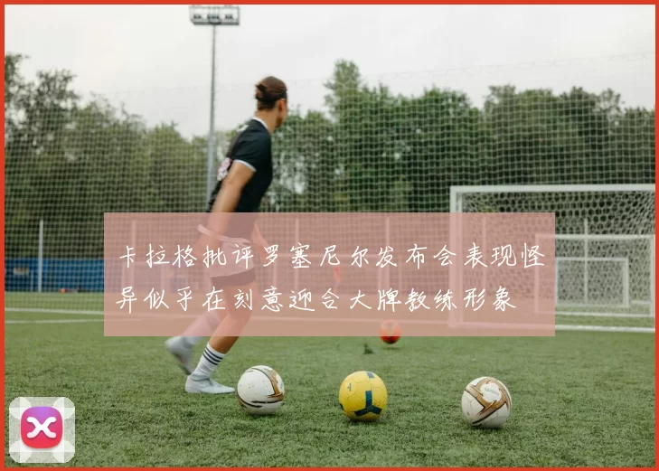 卡拉格批评罗塞尼尔发布会表现怪异似乎在刻意迎合大牌教练形象