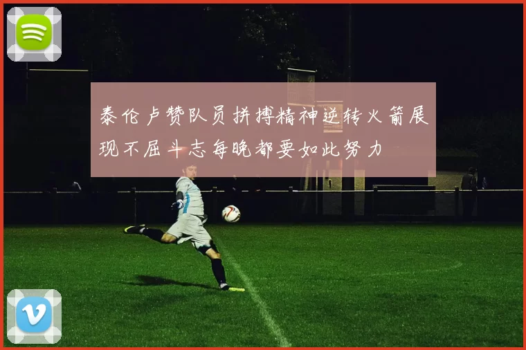 泰伦卢赞队员拼搏精神逆转火箭展现不屈斗志每晚都要如此努力