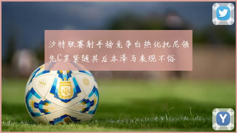 沙特联赛射手榜竞争白热化托尼领先C罗紧随其后本泽马表现不俗