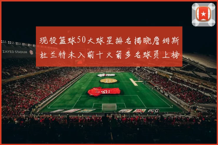 现役篮球50大球星排名揭晓詹姆斯杜兰特未入前十火箭多名球员上榜前五竞争激烈