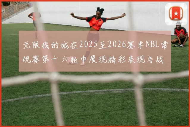 无限我的城在2025至2026赛季NBL常规赛第十六轮中展现精彩表现与战术分析