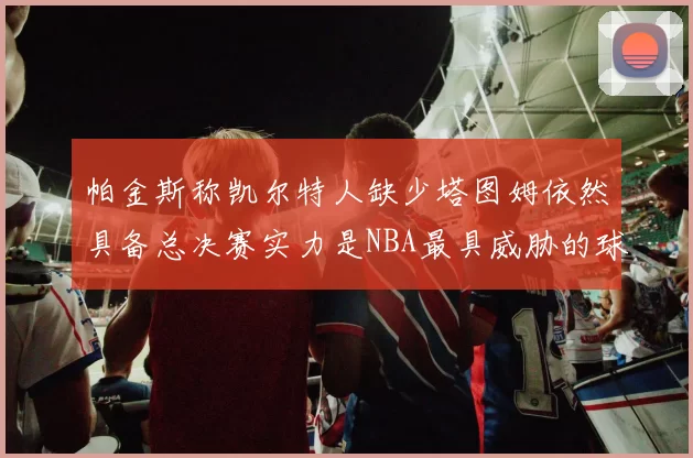 帕金斯称凯尔特人缺少塔图姆依然具备总决赛实力是NBA最具威胁的球队