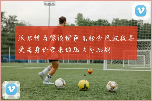 沃尔特马德谈伊萨克转会风波我享受高身价带来的压力与挑战