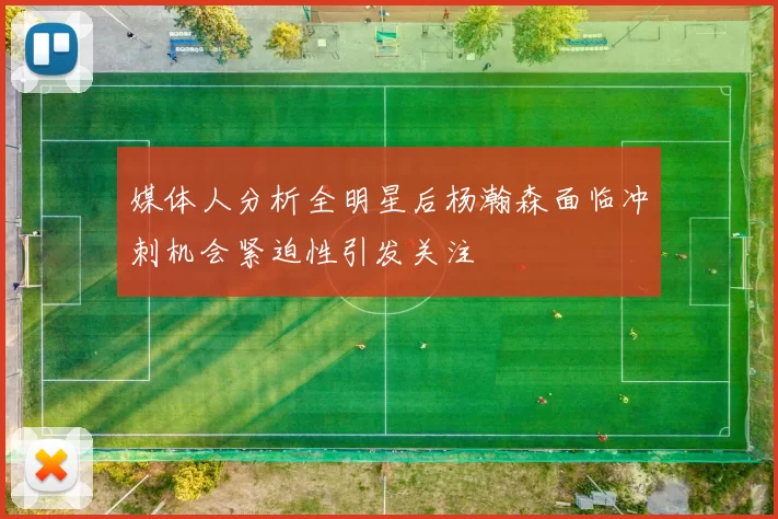 媒体人分析全明星后杨瀚森面临冲刺机会紧迫性引发关注