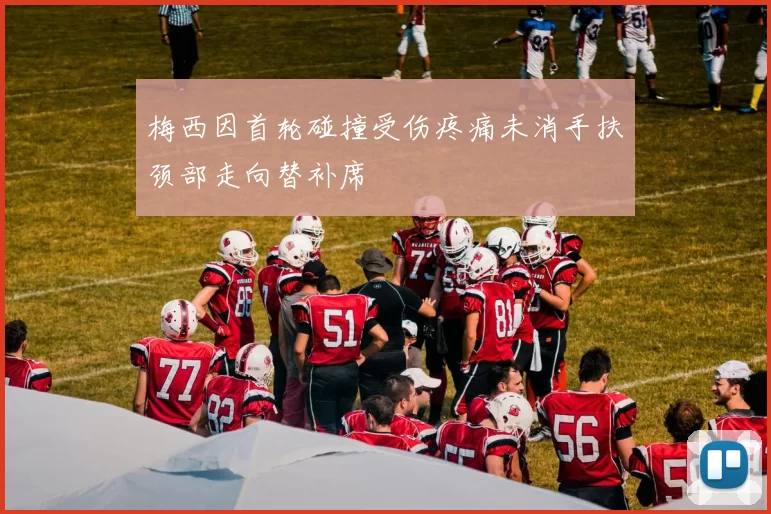 梅西因首轮碰撞受伤疼痛未消手扶颈部走向替补席