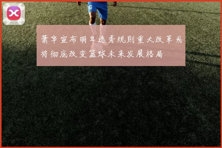 萧华宣布明年选秀规则重大改革或将彻底改变篮球未来发展格局