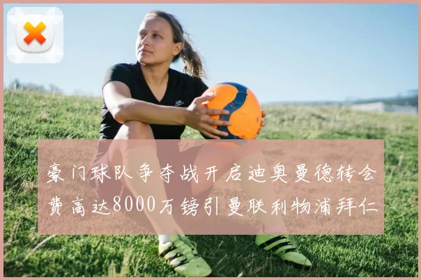 豪门球队争夺战开启迪奥曼德转会费高达8000万镑引曼联利物浦拜仁关注