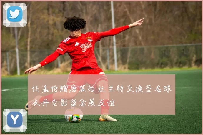 任嘉伦赠唐装给杜兰特交换签名球衣并合影留念展友谊