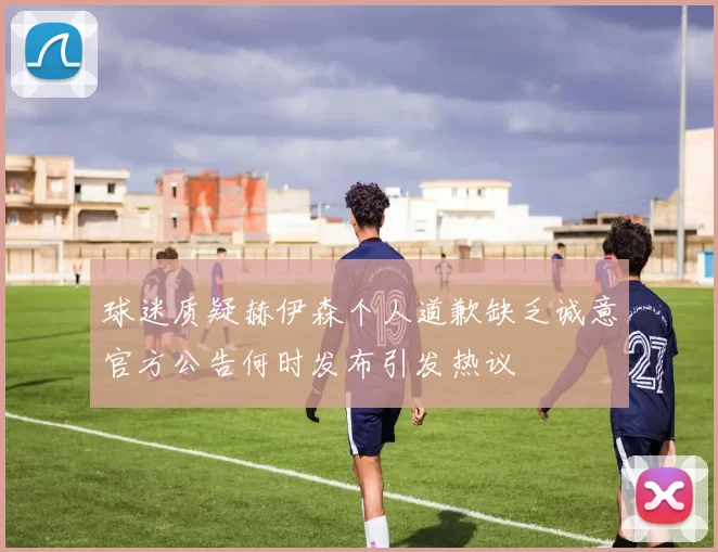 球迷质疑赫伊森个人道歉缺乏诚意官方公告何时发布引发热议