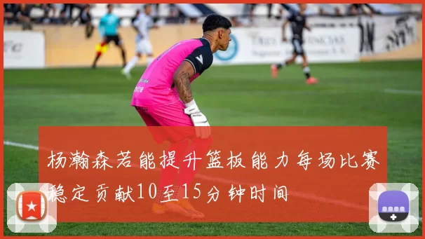 杨瀚森若能提升篮板能力每场比赛稳定贡献10至15分钟时间